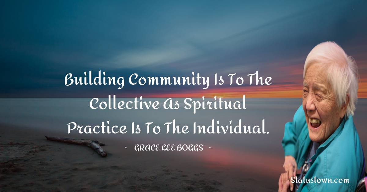 Grace Lee Boggs Quotes - Building community is to the collective as spiritual practice is to the individual.